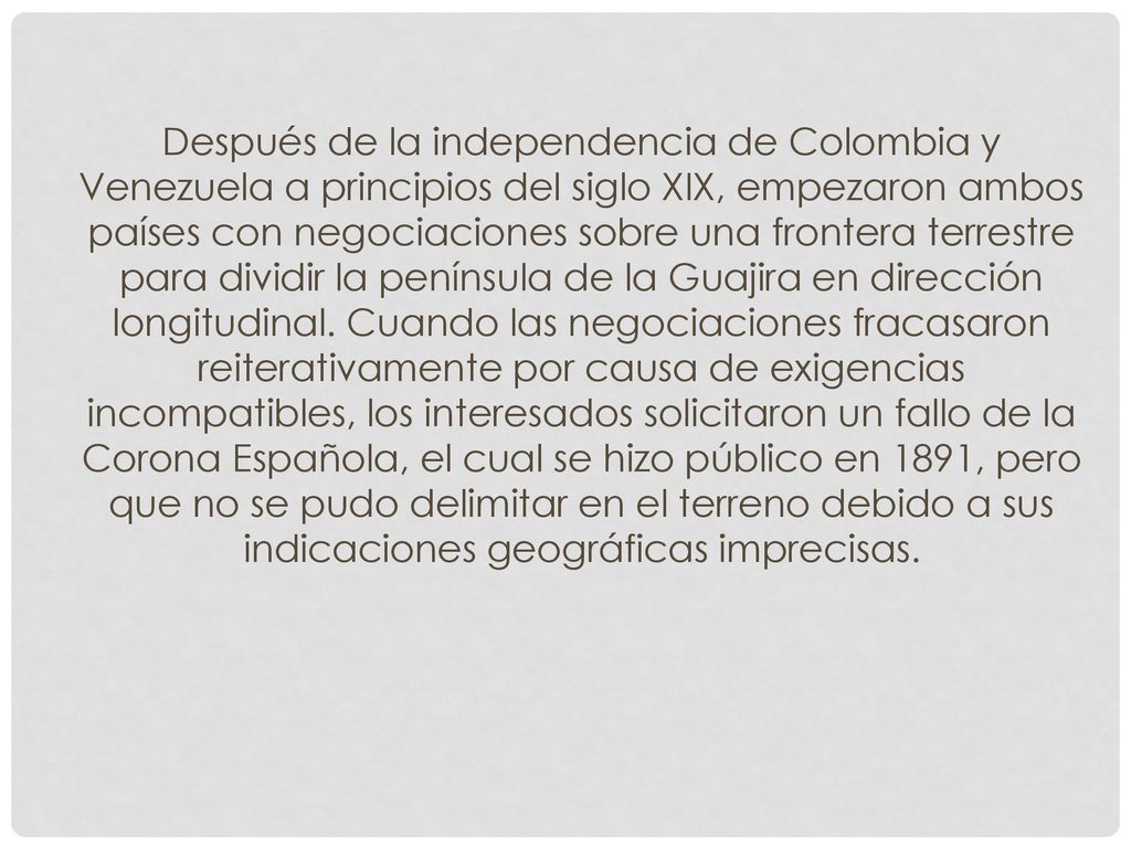 Después de la independencia de Colombia y Venezuela a principios del siglo XIX, empezaron ambos países con negociaciones sobre una frontera terrestre para dividir la península de la Guajira en dirección longitudinal.