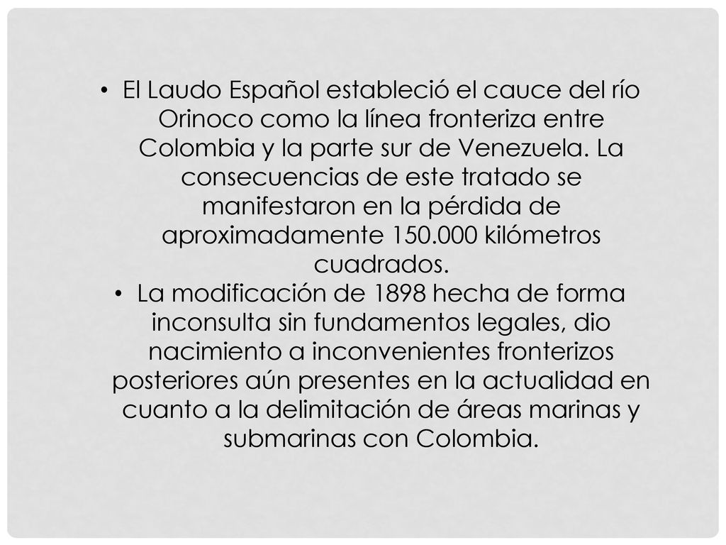 El Laudo Español estableció el cauce del río Orinoco como la línea fronteriza entre Colombia y la parte sur de Venezuela. La consecuencias de este tratado se manifestaron en la pérdida de aproximadamente kilómetros cuadrados.