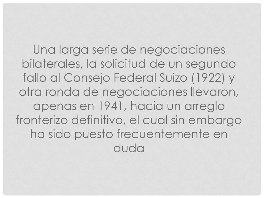 Una larga serie de negociaciones bilaterales, la solicitud de un segundo fallo al Consejo Federal Suizo (1922) y otra ronda de negociaciones llevaron, apenas en 1941, hacia un arreglo fronterizo definitivo, el cual sin embargo ha sido puesto frecuentemente en duda