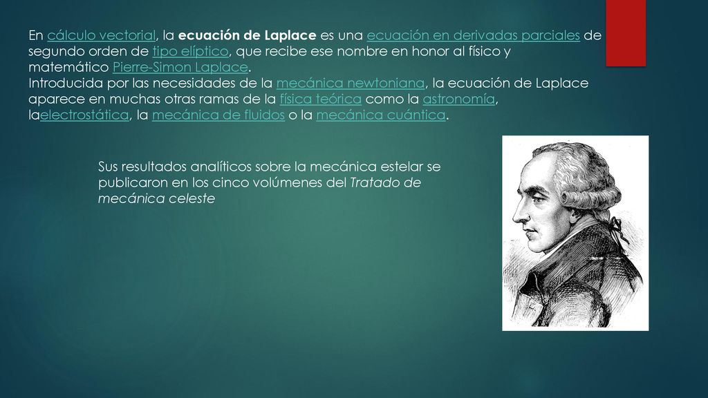 En cálculo vectorial, la ecuación de Laplace es una ecuación en derivadas parciales de segundo orden de tipo elíptico, que recibe ese nombre en honor al físico y matemático Pierre-Simon Laplace.