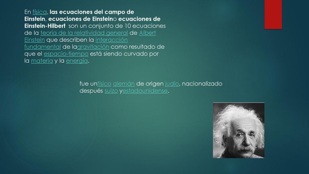 En física, las ecuaciones del campo de Einstein, ecuaciones de Einsteino ecuaciones de Einstein-Hilbert son un conjunto de 10 ecuaciones de la teoría de la relatividad general de Albert Einstein que describen la interacción fundamental de lagravitación como resultado de que el espacio-tiempo está siendo curvado por la materia y la energía.