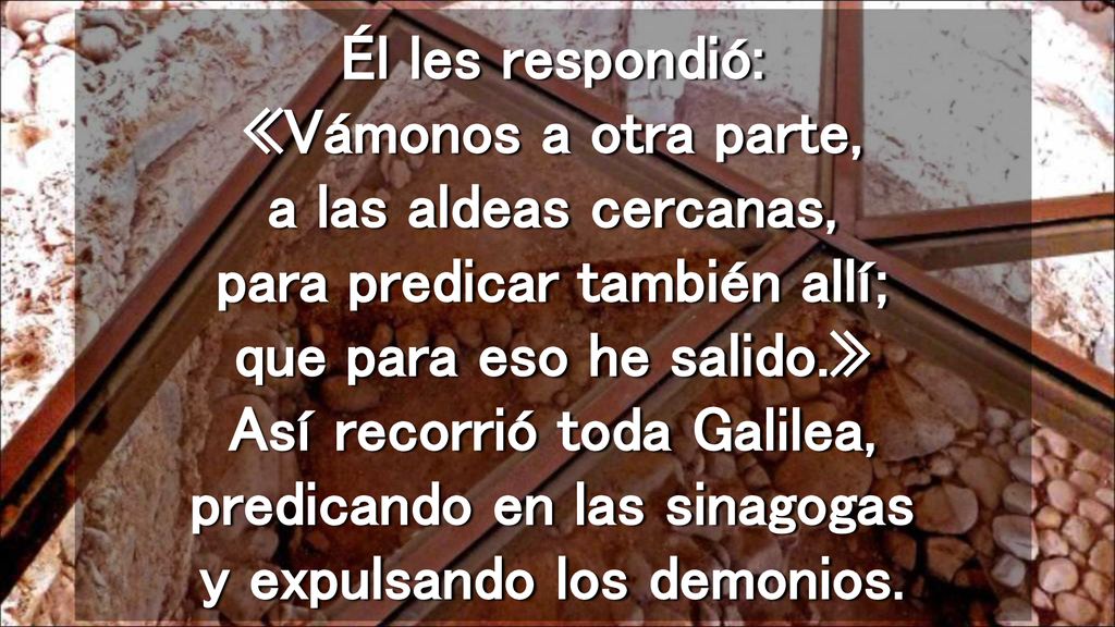 Él les respondió: «Vámonos a otra parte, a las aldeas cercanas, para predicar también allí; que para eso he salido.» Así recorrió toda Galilea, predicando en las sinagogas y expulsando los demonios.