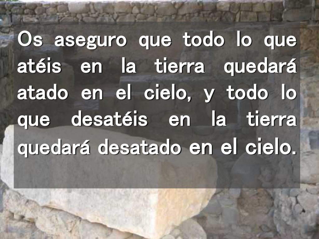 Os aseguro que todo lo que atéis en la tierra quedará atado en el cielo, y todo lo que desatéis en la tierra quedará desatado en el cielo.