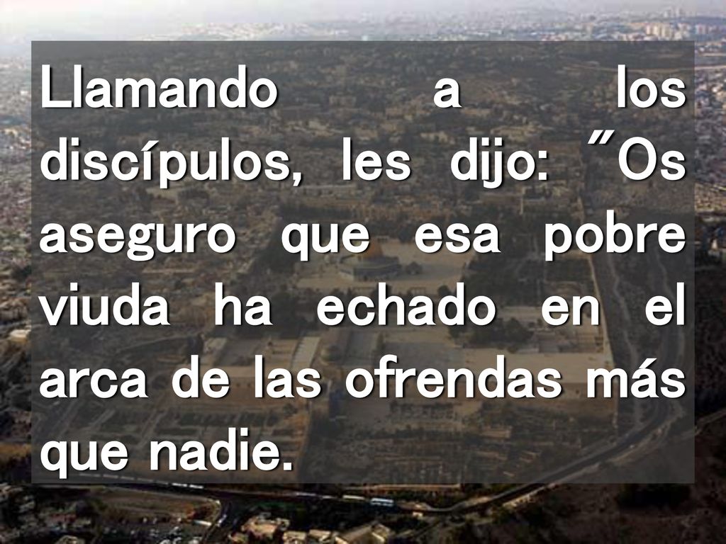 Llamando a los discípulos, les dijo: Os aseguro que esa pobre viuda ha echado en el arca de las ofrendas más que nadie.