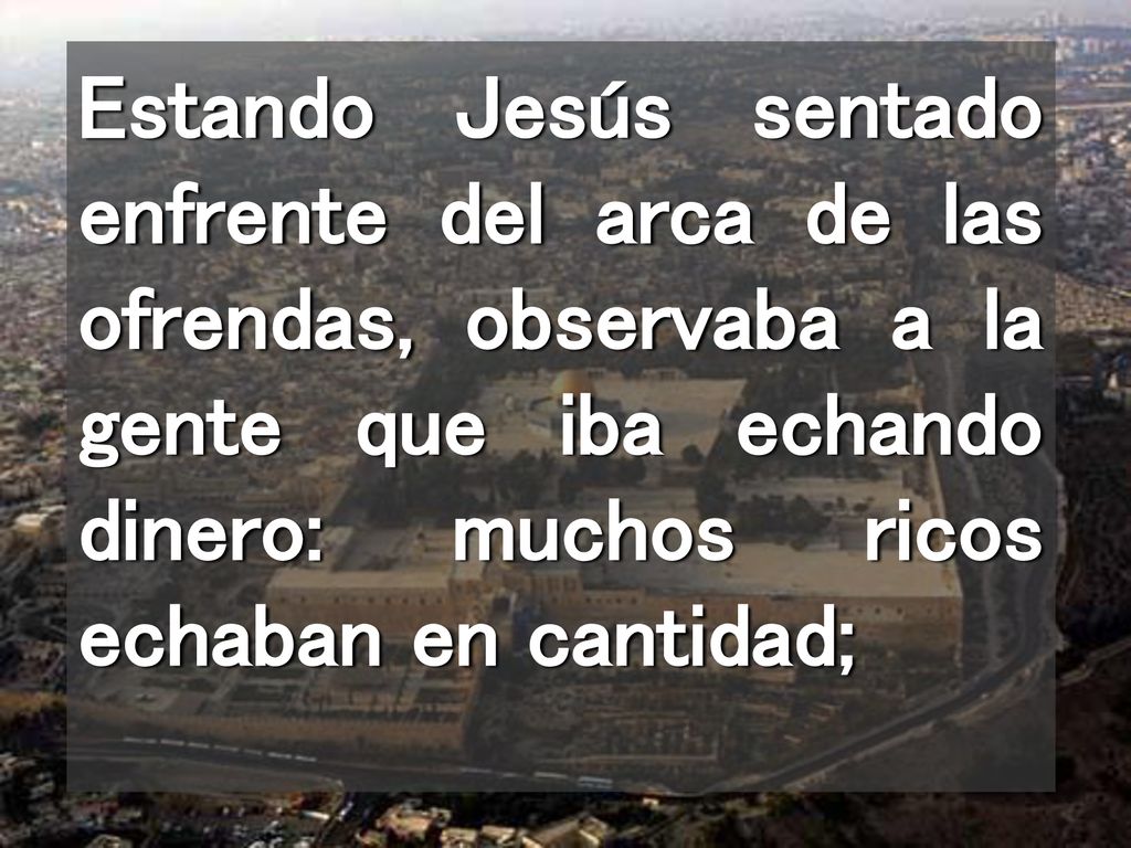 Estando Jesús sentado enfrente del arca de las ofrendas, observaba a la gente que iba echando dinero: muchos ricos echaban en cantidad;