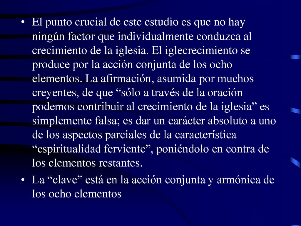 El punto crucial de este estudio es que no hay ningún factor que individualmente conduzca al crecimiento de la iglesia. El iglecrecimiento se produce por la acción conjunta de los ocho elementos. La afirmación, asumida por muchos creyentes, de que sólo a través de la oración podemos contribuir al crecimiento de la iglesia es simplemente falsa; es dar un carácter absoluto a uno de los aspectos parciales de la característica espiritualidad ferviente , poniéndolo en contra de los elementos restantes.