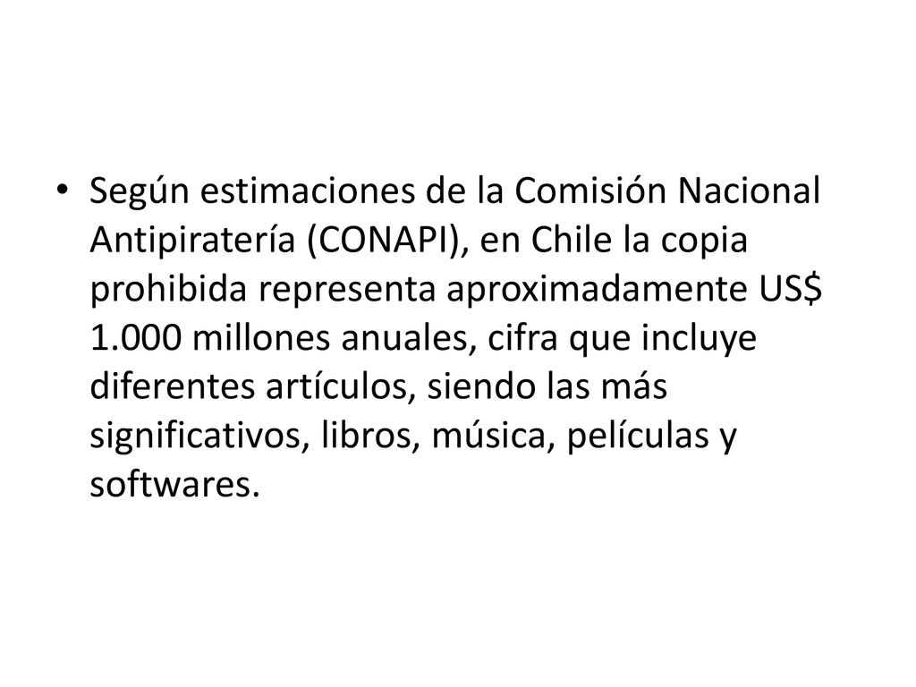 Según estimaciones de la Comisión Nacional Antipiratería (CONAPI), en Chile la copia prohibida representa aproximadamente US$ millones anuales, cifra que incluye diferentes artículos, siendo las más significativos, libros, música, películas y softwares.