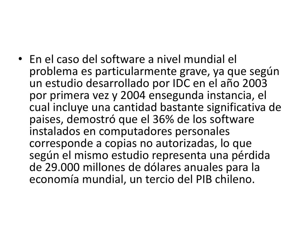 En el caso del software a nivel mundial el problema es particularmente grave, ya que según un estudio desarrollado por IDC en el año 2003 por primera vez y 2004 ensegunda instancia, el cual incluye una cantidad bastante significativa de paises, demostró que el 36% de los software instalados en computadores personales corresponde a copias no autorizadas, lo que según el mismo estudio representa una pérdida de millones de dólares anuales para la economía mundial, un tercio del PIB chileno.