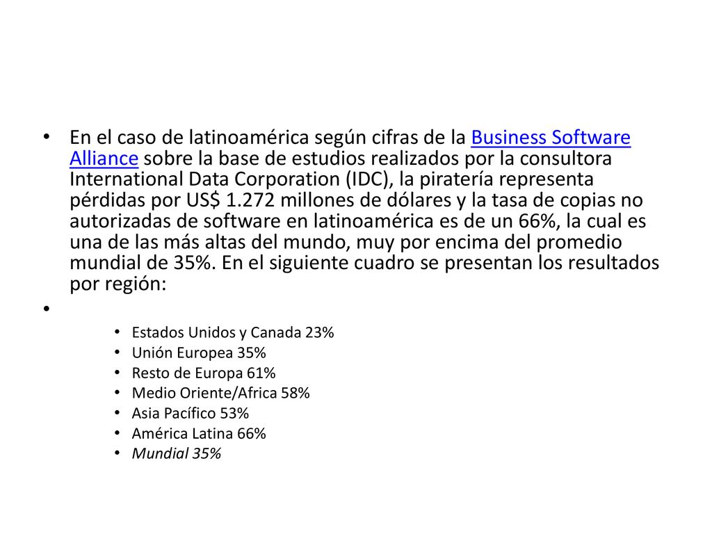 En el caso de latinoamérica según cifras de la Business Software Alliance sobre la base de estudios realizados por la consultora International Data Corporation (IDC), la piratería representa pérdidas por US$ millones de dólares y la tasa de copias no autorizadas de software en latinoamérica es de un 66%, la cual es una de las más altas del mundo, muy por encima del promedio mundial de 35%. En el siguiente cuadro se presentan los resultados por región: