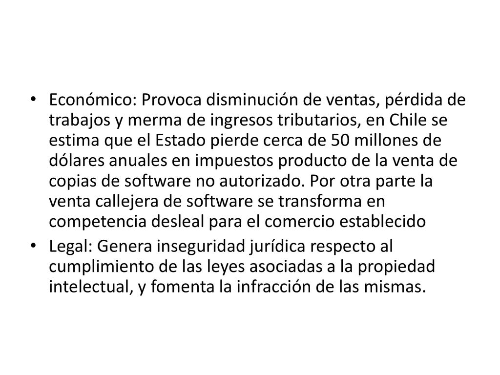 Económico: Provoca disminución de ventas, pérdida de trabajos y merma de ingresos tributarios, en Chile se estima que el Estado pierde cerca de 50 millones de dólares anuales en impuestos producto de la venta de copias de software no autorizado. Por otra parte la venta callejera de software se transforma en competencia desleal para el comercio establecido