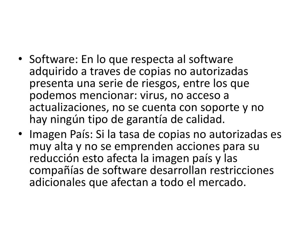 Software: En lo que respecta al software adquirido a traves de copias no autorizadas presenta una serie de riesgos, entre los que podemos mencionar: virus, no acceso a actualizaciones, no se cuenta con soporte y no hay ningún tipo de garantía de calidad.