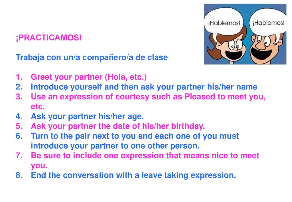 ¡PRACTICAMOS! Trabaja con un/a compañero/a de clase. Greet your partner (Hola, etc.) Introduce yourself and then ask your partner his/her name.