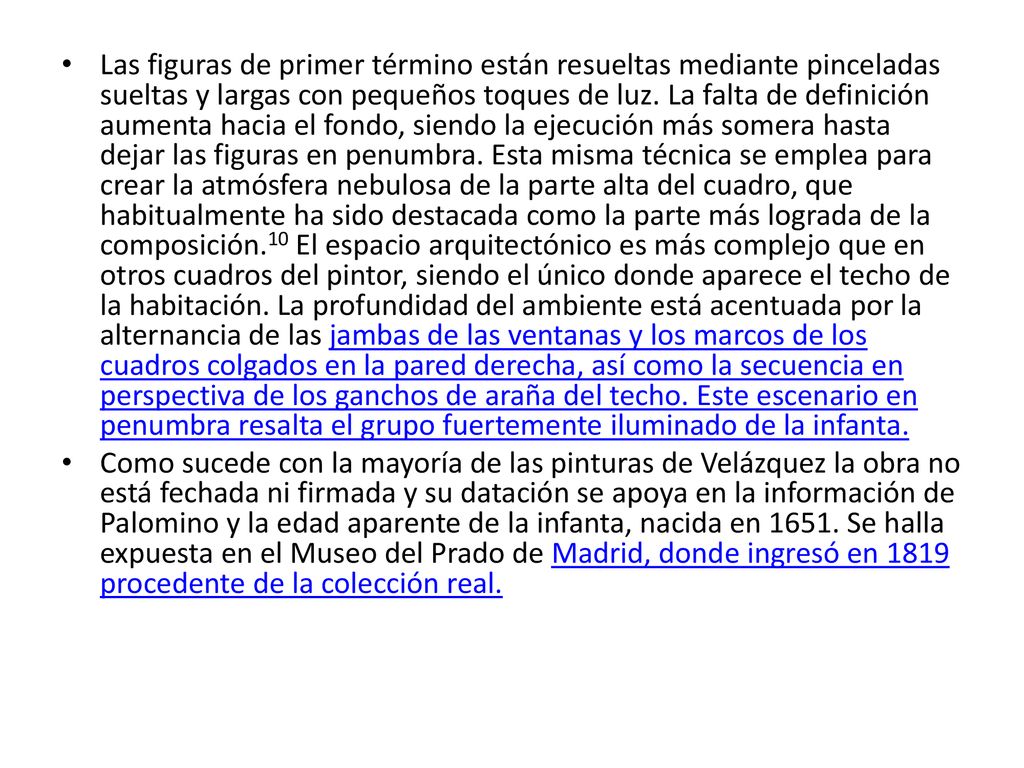 Las figuras de primer término están resueltas mediante pinceladas sueltas y largas con pequeños toques de luz. La falta de definición aumenta hacia el fondo, siendo la ejecución más somera hasta dejar las figuras en penumbra. Esta misma técnica se emplea para crear la atmósfera nebulosa de la parte alta del cuadro, que habitualmente ha sido destacada como la parte más lograda de la composición.10 El espacio arquitectónico es más complejo que en otros cuadros del pintor, siendo el único donde aparece el techo de la habitación. La profundidad del ambiente está acentuada por la alternancia de las jambas de las ventanas y los marcos de los cuadros colgados en la pared derecha, así como la secuencia en perspectiva de los ganchos de araña del techo. Este escenario en penumbra resalta el grupo fuertemente iluminado de la infanta.