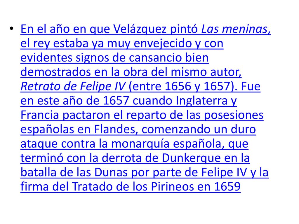 En el año en que Velázquez pintó Las meninas, el rey estaba ya muy envejecido y con evidentes signos de cansancio bien demostrados en la obra del mismo autor, Retrato de Felipe IV (entre 1656 y 1657).