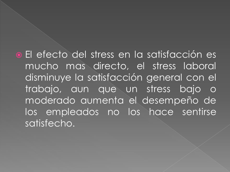 El efecto del stress en la satisfacción es mucho mas directo, el stress laboral disminuye la satisfacción general con el trabajo, aun que un stress bajo o moderado aumenta el desempeño de los empleados no los hace sentirse satisfecho.
