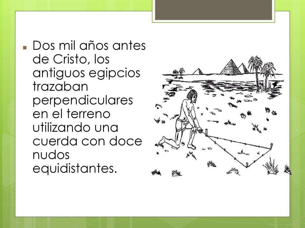 Dos mil años antes de Cristo, los antiguos egipcios trazaban perpendiculares en el terreno utilizando una cuerda con doce nudos equidistantes.