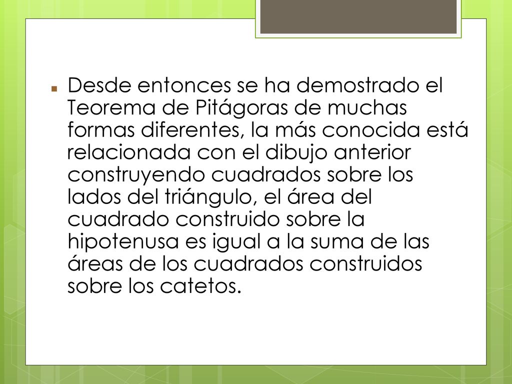 Desde entonces se ha demostrado el Teorema de Pitágoras de muchas formas diferentes, la más conocida está relacionada con el dibujo anterior construyendo cuadrados sobre los lados del triángulo, el área del cuadrado construido sobre la hipotenusa es igual a la suma de las áreas de los cuadrados construidos sobre los catetos.