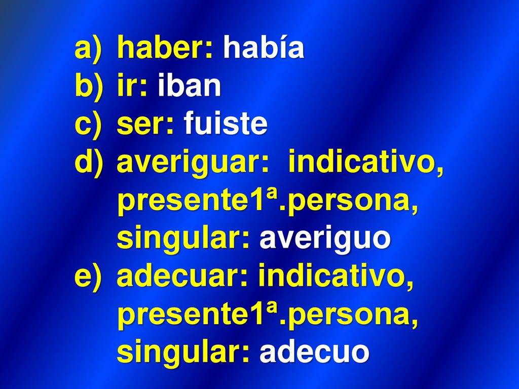 haber: había ir: iban. ser: fuiste. averiguar: indicativo, presente1ª.persona, singular: averiguo.
