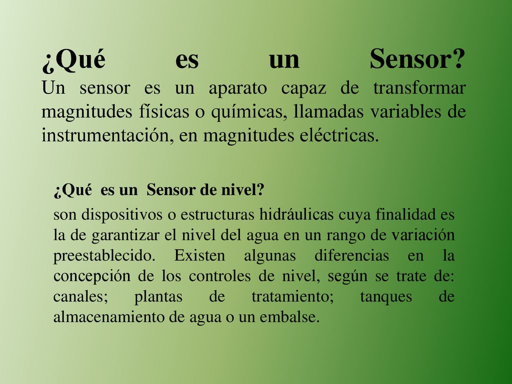 ¿Qué es un Sensor Un sensor es un aparato capaz de transformar magnitudes físicas o químicas, llamadas variables de instrumentación, en magnitudes eléctricas.