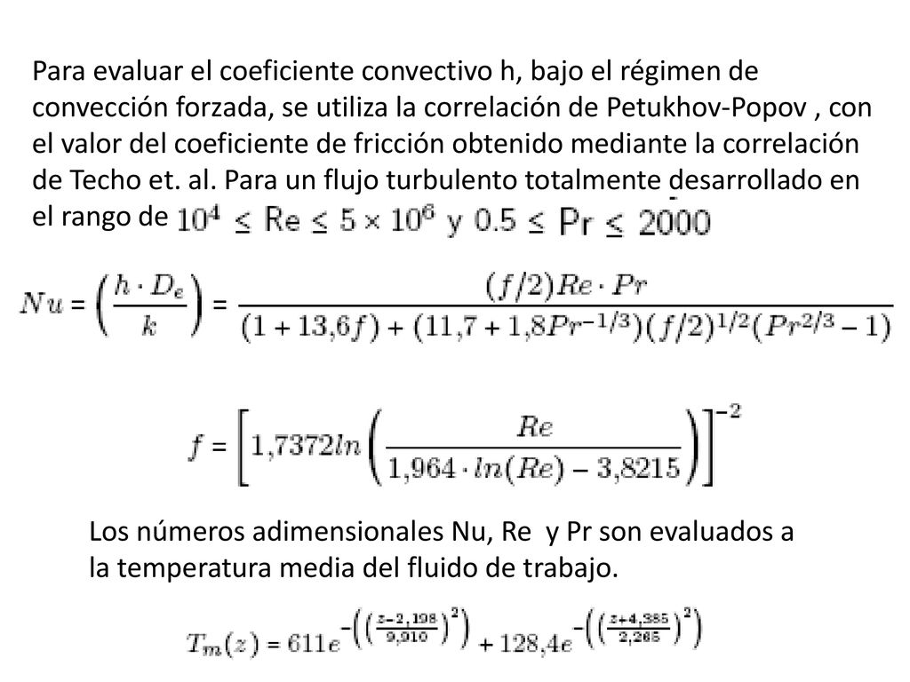 Para evaluar el coeficiente convectivo h, bajo el régimen de convección forzada, se utiliza la correlación de Petukhov-Popov , con el valor del coeficiente de fricción obtenido mediante la correlación de Techo et. al. Para un flujo turbulento totalmente desarrollado en el rango de