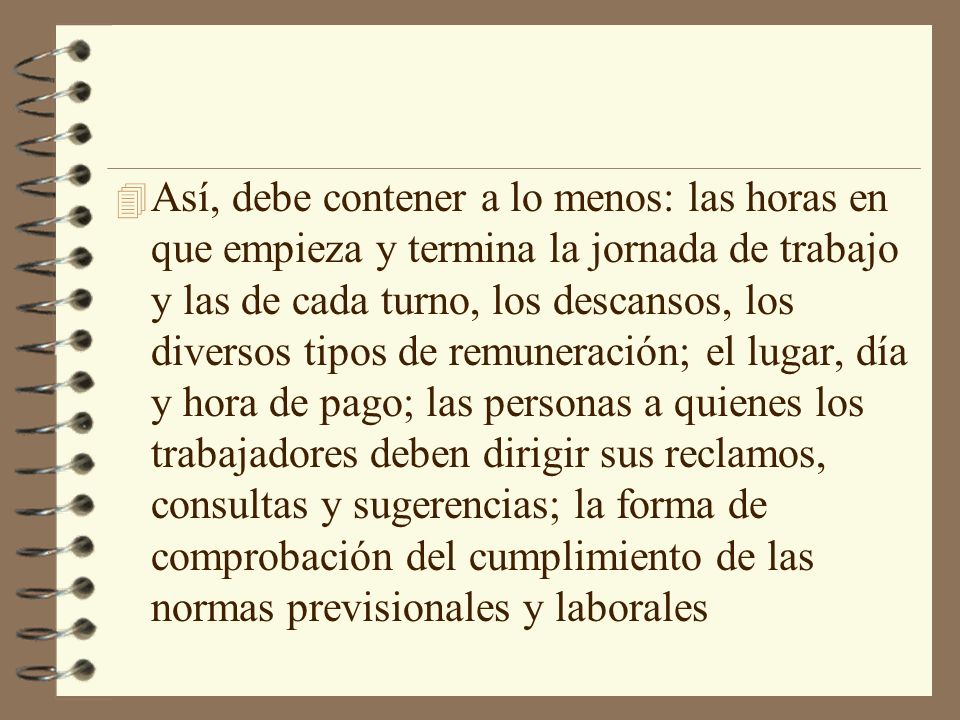 Así, debe contener a lo menos: las horas en que empieza y termina la jornada de trabajo y las de cada turno, los descansos, los diversos tipos de remuneración; el lugar, día y hora de pago; las personas a quienes los trabajadores deben dirigir sus reclamos, consultas y sugerencias; la forma de comprobación del cumplimiento de las normas previsionales y laborales