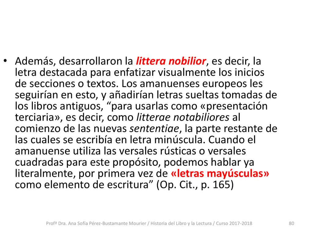 Además, desarrollaron la littera nobilior, es decir, la letra destacada para enfatizar visualmente los inicios de secciones o textos. Los amanuenses europeos les seguirían en esto, y añadirían letras sueltas tomadas de los libros antiguos, para usarlas como «presentación terciaria», es decir, como litterae notabiliores al comienzo de las nuevas sententiae, la parte restante de las cuales se escribía en letra minúscula. Cuando el amanuense utiliza las versales rústicas o versales cuadradas para este propósito, podemos hablar ya literalmente, por primera vez de «letras mayúsculas» como elemento de escritura (Op. Cit., p. 165)
