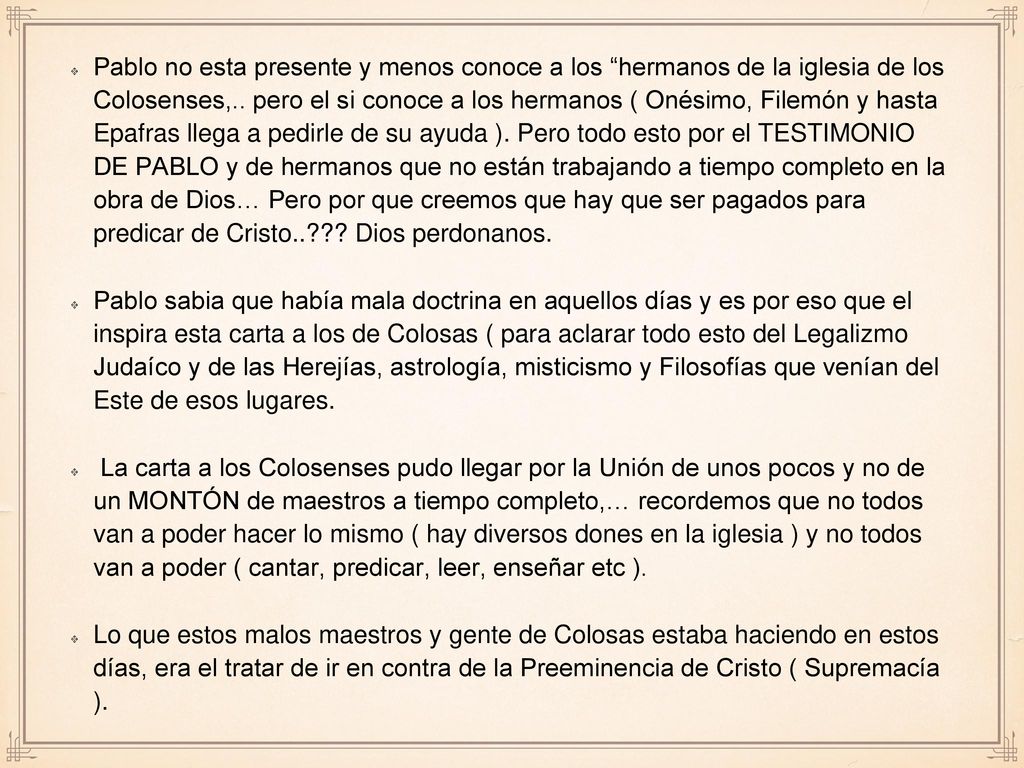 Pablo no esta presente y menos conoce a los hermanos de la iglesia de los Colosenses,.. pero el si conoce a los hermanos ( Onésimo, Filemón y hasta Epafras llega a pedirle de su ayuda ). Pero todo esto por el TESTIMONIO DE PABLO y de hermanos que no están trabajando a tiempo completo en la obra de Dios… Pero por que creemos que hay que ser pagados para predicar de Cristo.. Dios perdonanos.