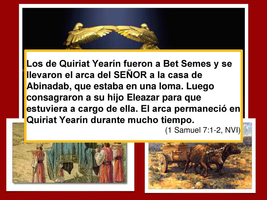 Los de Quiriat Yearín fueron a Bet Semes y se llevaron el arca del SEÑOR a la casa de Abinadab, que estaba en una loma. Luego consagraron a su hijo Eleazar para que estuviera a cargo de ella. El arca permaneció en Quiriat Yearín durante mucho tiempo.