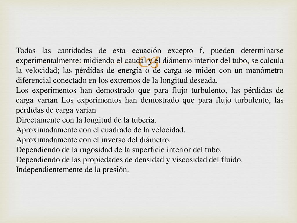 Todas las cantidades de esta ecuación excepto f, pueden determinarse experimentalmente: midiendo el caudal y el diámetro interior del tubo, se calcula la velocidad; las pérdidas de energía o de carga se miden con un manómetro diferencial conectado en los extremos de la longitud deseada.
