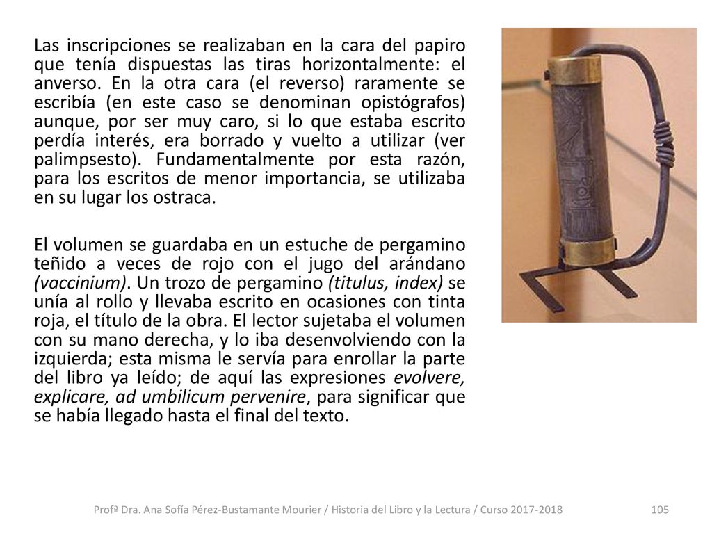 Las inscripciones se realizaban en la cara del papiro que tenía dispuestas las tiras horizontalmente: el anverso. En la otra cara (el reverso) raramente se escribía (en este caso se denominan opistógrafos) aunque, por ser muy caro, si lo que estaba escrito perdía interés, era borrado y vuelto a utilizar (ver palimpsesto). Fundamentalmente por esta razón, para los escritos de menor importancia, se utilizaba en su lugar los ostraca. El volumen se guardaba en un estuche de pergamino teñido a veces de rojo con el jugo del arándano (vaccinium). Un trozo de pergamino (titulus, index) se unía al rollo y llevaba escrito en ocasiones con tinta roja, el título de la obra. El lector sujetaba el volumen con su mano derecha, y lo iba desenvolviendo con la izquierda; esta misma le servía para enrollar la parte del libro ya leído; de aquí las expresiones evolvere, explicare, ad umbilicum pervenire, para significar que se había llegado hasta el final del texto.