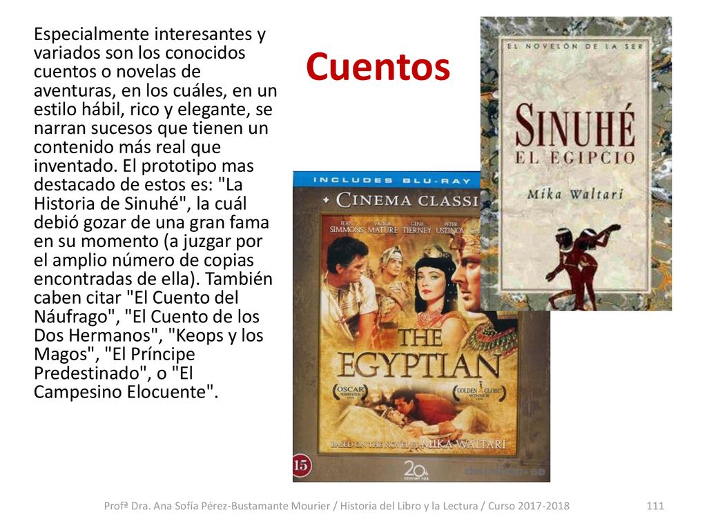 Especialmente interesantes y variados son los conocidos cuentos o novelas de aventuras, en los cuáles, en un estilo hábil, rico y elegante, se narran sucesos que tienen un contenido más real que inventado. El prototipo mas destacado de estos es: La Historia de Sinuhé , la cuál debió gozar de una gran fama en su momento (a juzgar por el amplio número de copias encontradas de ella). También caben citar El Cuento del Náufrago , El Cuento de los Dos Hermanos , Keops y los Magos , El Príncipe Predestinado , o El Campesino Elocuente .