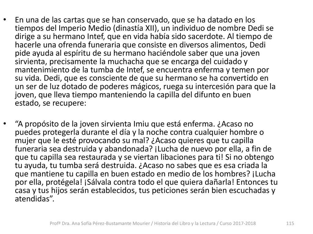 En una de las cartas que se han conservado, que se ha datado en los tiempos del Imperio Medio (dinastía XII), un individuo de nombre Dedi se dirige a su hermano Intef, que en vida había sido sacerdote. Al tiempo de hacerle una ofrenda funeraria que consiste en diversos alimentos, Dedi pide ayuda al espíritu de su hermano haciéndole saber que una joven sirvienta, precisamente la muchacha que se encarga del cuidado y mantenimiento de la tumba de Intef, se encuentra enferma y temen por su vida. Dedi, que es consciente de que su hermano se ha convertido en un ser de luz dotado de poderes mágicos, ruega su intercesión para que la joven, que lleva tiempo manteniendo la capilla del difunto en buen estado, se recupere: