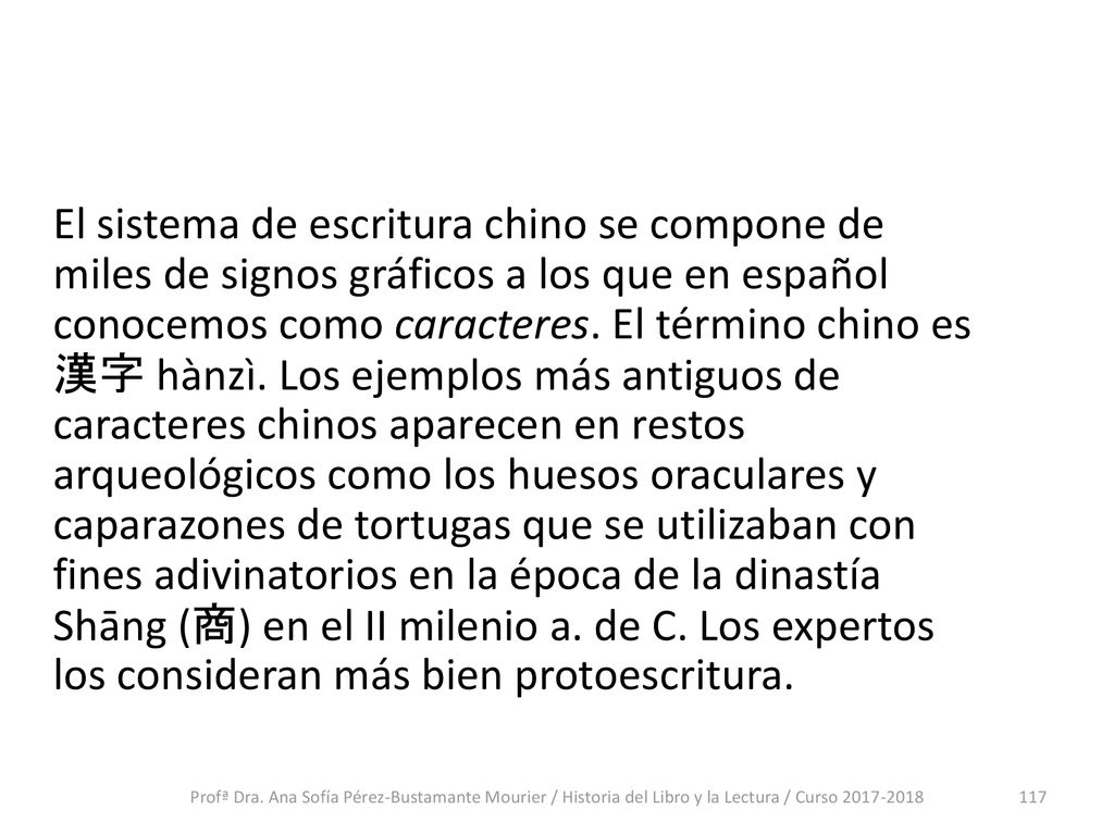 El sistema de escritura chino se compone de miles de signos gráficos a los que en español conocemos como caracteres. El término chino es 漢字 hànzì. Los ejemplos más antiguos de caracteres chinos aparecen en restos arqueológicos como los huesos oraculares y caparazones de tortugas que se utilizaban con fines adivinatorios en la época de la dinastía Shāng (商) en el II milenio a. de C. Los expertos los consideran más bien protoescritura.