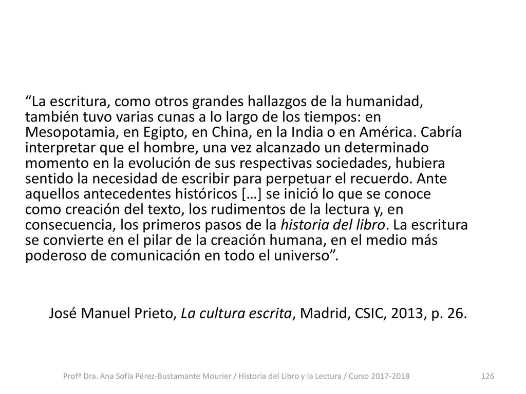 La escritura, como otros grandes hallazgos de la humanidad, también tuvo varias cunas a lo largo de los tiempos: en Mesopotamia, en Egipto, en China, en la India o en América. Cabría interpretar que el hombre, una vez alcanzado un determinado momento en la evolución de sus respectivas sociedades, hubiera sentido la necesidad de escribir para perpetuar el recuerdo. Ante aquellos antecedentes históricos […] se inició lo que se conoce como creación del texto, los rudimentos de la lectura y, en consecuencia, los primeros pasos de la historia del libro. La escritura se convierte en el pilar de la creación humana, en el medio más poderoso de comunicación en todo el universo . José Manuel Prieto, La cultura escrita, Madrid, CSIC, 2013, p. 26.
