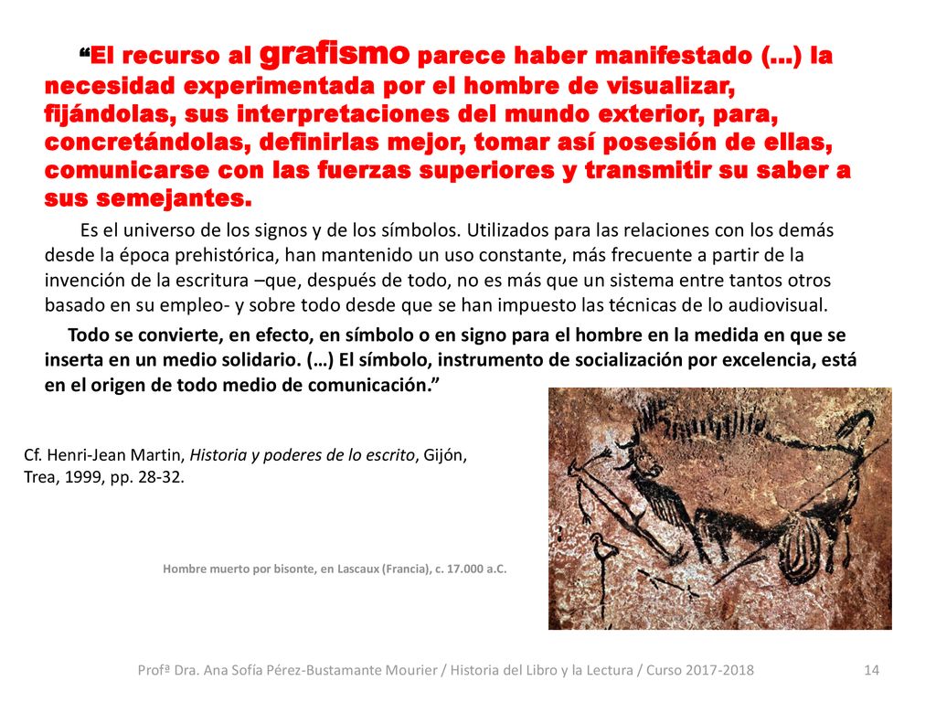 El recurso al grafismo parece haber manifestado (…) la necesidad experimentada por el hombre de visualizar, fijándolas, sus interpretaciones del mundo exterior, para, concretándolas, definirlas mejor, tomar así posesión de ellas, comunicarse con las fuerzas superiores y transmitir su saber a sus semejantes. Es el universo de los signos y de los símbolos. Utilizados para las relaciones con los demás desde la época prehistórica, han mantenido un uso constante, más frecuente a partir de la invención de la escritura –que, después de todo, no es más que un sistema entre tantos otros basado en su empleo- y sobre todo desde que se han impuesto las técnicas de lo audiovisual. Todo se convierte, en efecto, en símbolo o en signo para el hombre en la medida en que se inserta en un medio solidario. (…) El símbolo, instrumento de socialización por excelencia, está en el origen de todo medio de comunicación.