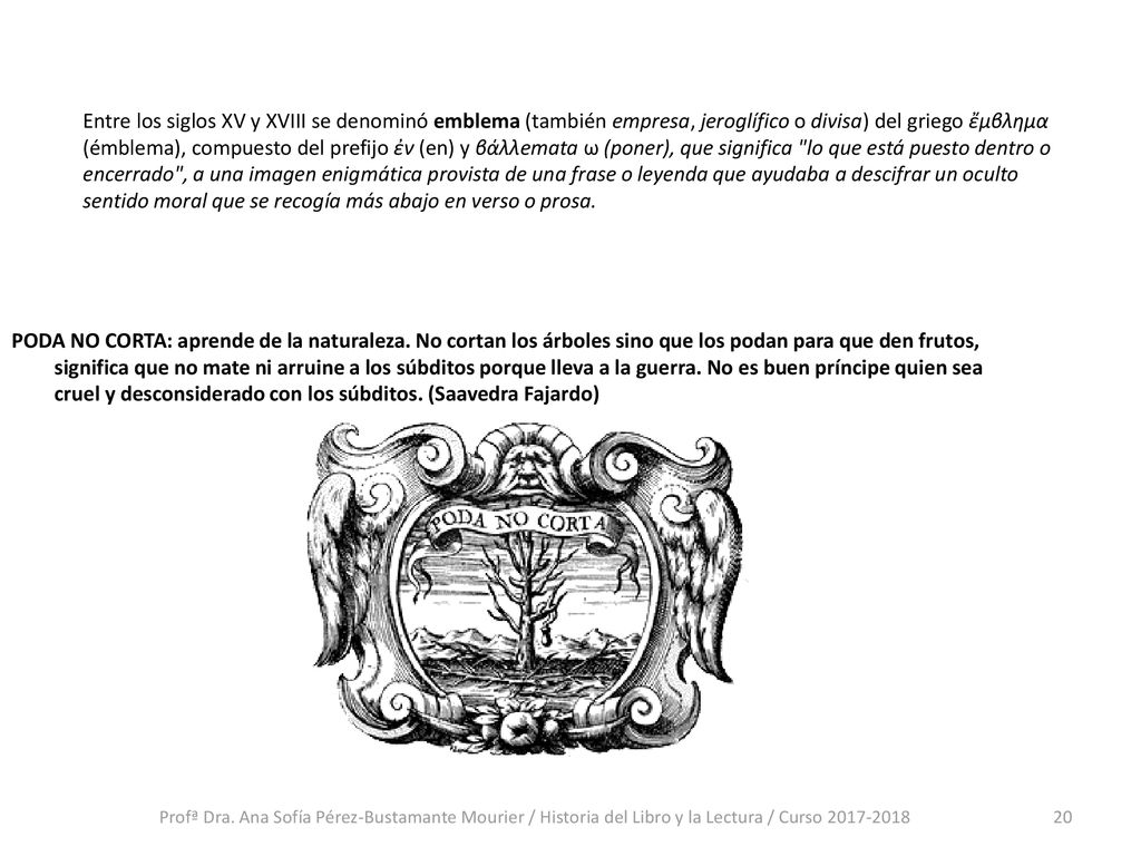 Entre los siglos XV y XVIII se denominó emblema (también empresa, jeroglífico o divisa) del griego ἔμβλημα (émblema), compuesto del prefijo ἐν (en) y βάλλemata ω (poner), que significa lo que está puesto dentro o encerrado , a una imagen enigmática provista de una frase o leyenda que ayudaba a descifrar un oculto sentido moral que se recogía más abajo en verso o prosa.