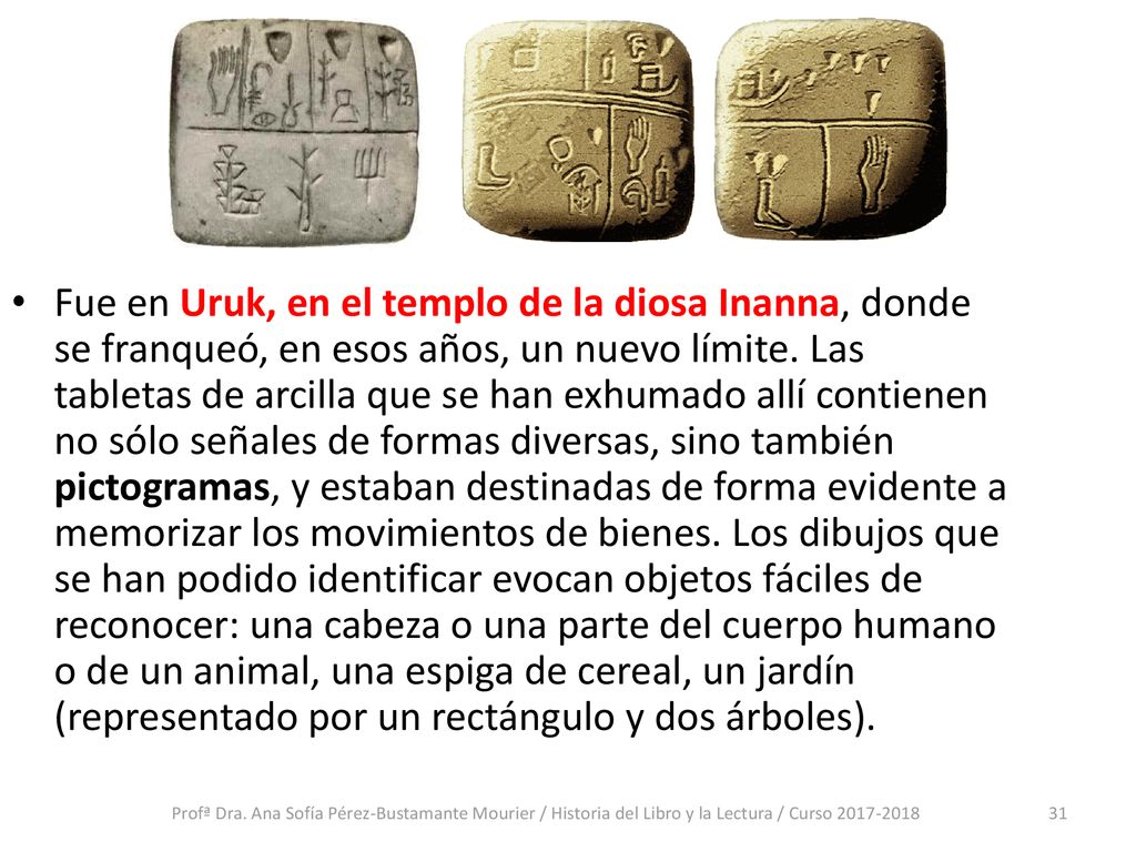 Fue en Uruk, en el templo de la diosa Inanna, donde se franqueó, en esos años, un nuevo límite. Las tabletas de arcilla que se han exhumado allí contienen no sólo señales de formas diversas, sino también pictogramas, y estaban destinadas de forma evidente a memorizar los movimientos de bienes. Los dibujos que se han podido identificar evocan objetos fáciles de reconocer: una cabeza o una parte del cuerpo humano o de un animal, una espiga de cereal, un jardín (representado por un rectángulo y dos árboles).