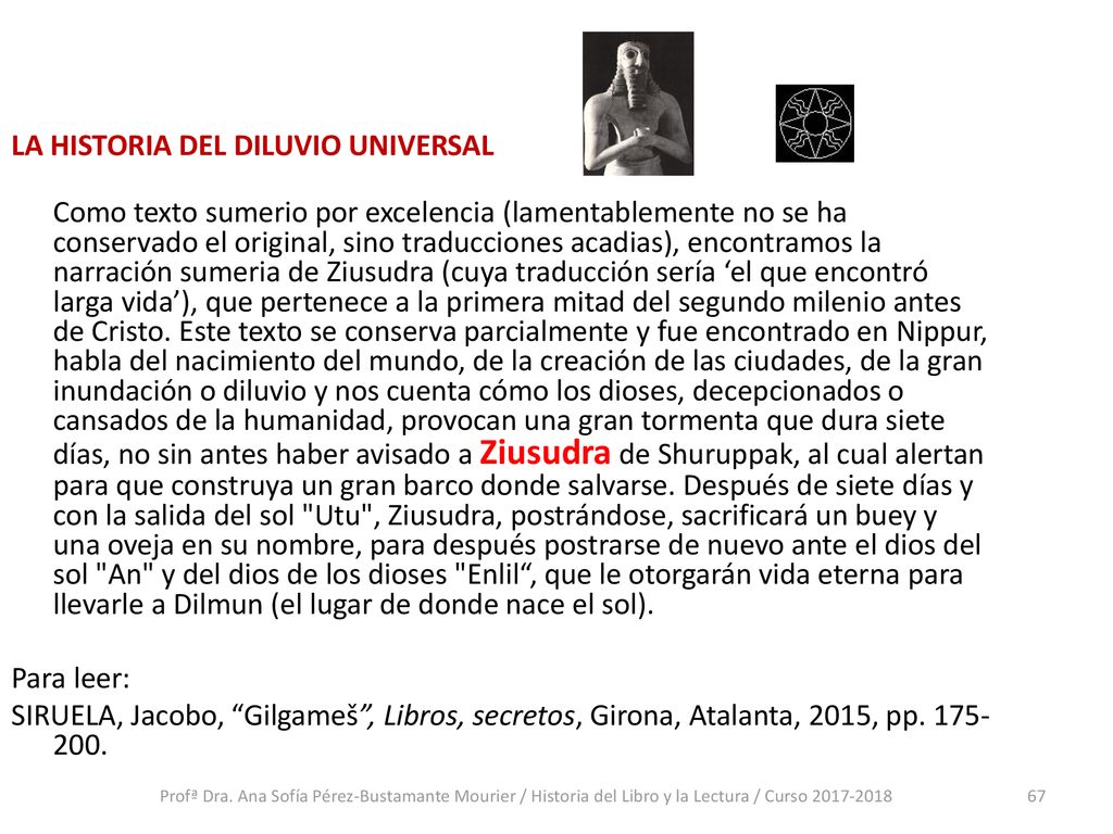 LA HISTORIA DEL DILUVIO UNIVERSAL Como texto sumerio por excelencia (lamentablemente no se ha conservado el original, sino traducciones acadias), encontramos la narración sumeria de Ziusudra (cuya traducción sería ‘el que encontró larga vida’), que pertenece a la primera mitad del segundo milenio antes de Cristo. Este texto se conserva parcialmente y fue encontrado en Nippur, habla del nacimiento del mundo, de la creación de las ciudades, de la gran inundación o diluvio y nos cuenta cómo los dioses, decepcionados o cansados de la humanidad, provocan una gran tormenta que dura siete días, no sin antes haber avisado a Ziusudra de Shuruppak, al cual alertan para que construya un gran barco donde salvarse. Después de siete días y con la salida del sol Utu , Ziusudra, postrándose, sacrificará un buey y una oveja en su nombre, para después postrarse de nuevo ante el dios del sol An y del dios de los dioses Enlil , que le otorgarán vida eterna para llevarle a Dilmun (el lugar de donde nace el sol). Para leer: SIRUELA, Jacobo, Gilgameš , Libros, secretos, Girona, Atalanta, 2015, pp