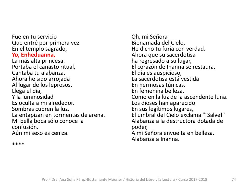 Fue en tu servicio Que entré por primera vez En el templo sagrado, Yo, Enheduanna, La más alta princesa. Portaba el canasto ritual, Cantaba tu alabanza. Ahora he sido arrojada Al lugar de los leprosos. Llega el día, Y la luminosidad Es oculta a mi alrededor. Sombras cubren la luz, La entapizan en tormentas de arena. Mi bella boca sólo conoce la confusión. Aún mi sexo es ceniza. ****