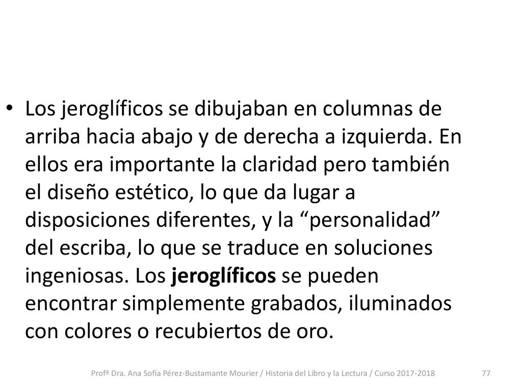 Los jeroglíficos se dibujaban en columnas de arriba hacia abajo y de derecha a izquierda. En ellos era importante la claridad pero también el diseño estético, lo que da lugar a disposiciones diferentes, y la personalidad del escriba, lo que se traduce en soluciones ingeniosas. Los jeroglíficos se pueden encontrar simplemente grabados, iluminados con colores o recubiertos de oro.