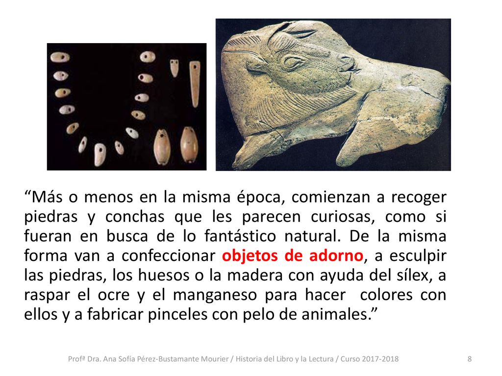 Más o menos en la misma época, comienzan a recoger piedras y conchas que les parecen curiosas, como si fueran en busca de lo fantástico natural. De la misma forma van a confeccionar objetos de adorno, a esculpir las piedras, los huesos o la madera con ayuda del sílex, a raspar el ocre y el manganeso para hacer colores con ellos y a fabricar pinceles con pelo de animales.