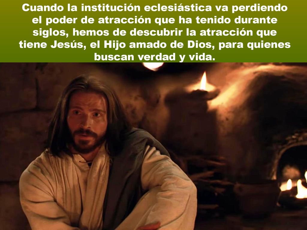 Cuando la institución eclesiástica va perdiendo el poder de atracción que ha tenido durante siglos, hemos de descubrir la atracción que tiene Jesús, el Hijo amado de Dios, para quienes buscan verdad y vida.