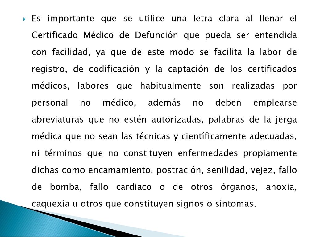 Es importante que se utilice una letra clara al llenar el Certificado Médico de Defunción que pueda ser entendida con facilidad, ya que de este modo se facilita la labor de registro, de codificación y la captación de los certificados médicos, labores que habitualmente son realizadas por personal no médico, además no deben emplearse abreviaturas que no estén autorizadas, palabras de la jerga médica que no sean las técnicas y científicamente adecuadas, ni términos que no constituyen enfermedades propiamente dichas como encamamiento, postración, senilidad, vejez, fallo de bomba, fallo cardiaco o de otros órganos, anoxia, caquexia u otros que constituyen signos o síntomas.