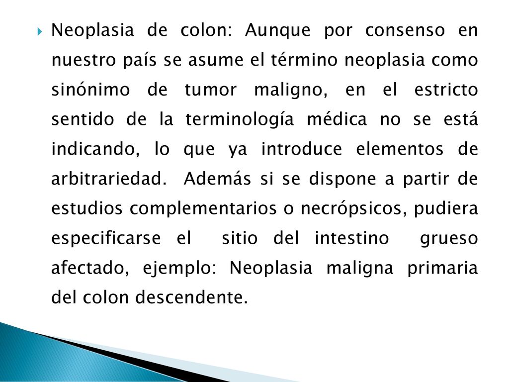 Neoplasia de colon: Aunque por consenso en nuestro país se asume el término neoplasia como sinónimo de tumor maligno, en el estricto sentido de la terminología médica no se está indicando, lo que ya introduce elementos de arbitrariedad.