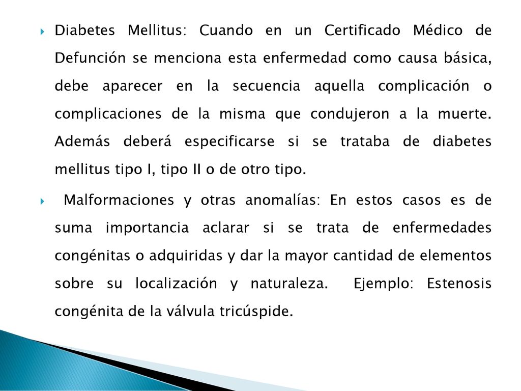 Diabetes Mellitus: Cuando en un Certificado Médico de Defunción se menciona esta enfermedad como causa básica, debe aparecer en la secuencia aquella complicación o complicaciones de la misma que condujeron a la muerte. Además deberá especificarse si se trataba de diabetes mellitus tipo I, tipo II o de otro tipo.
