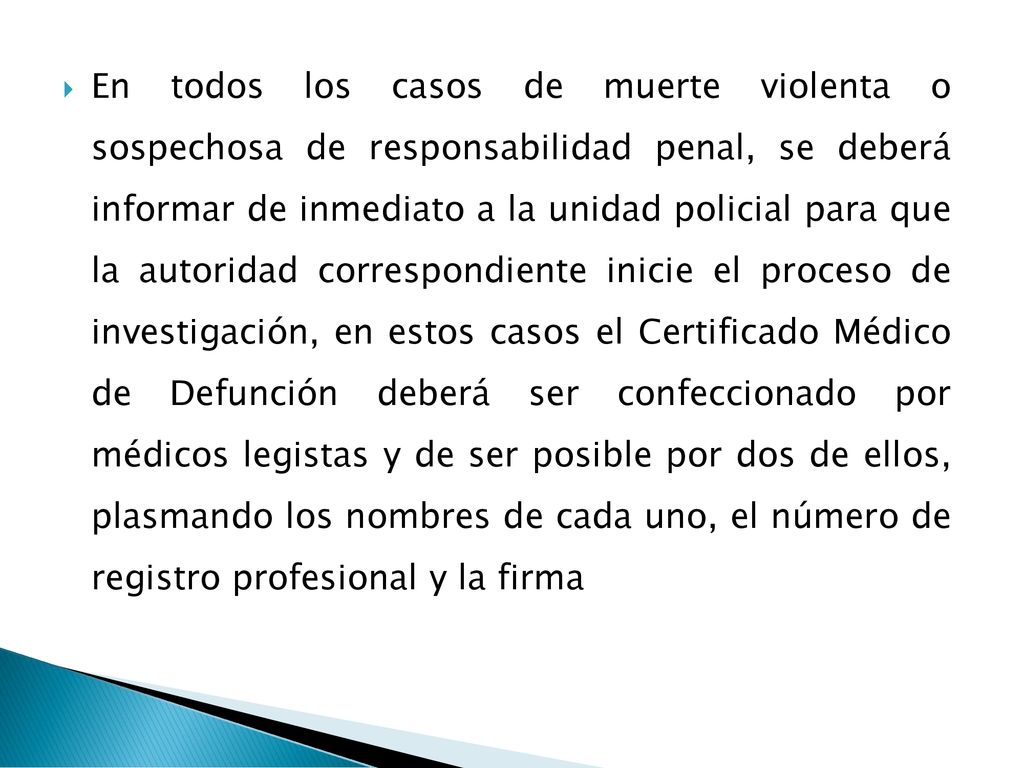 En todos los casos de muerte violenta o sospechosa de responsabilidad penal, se deberá informar de inmediato a la unidad policial para que la autoridad correspondiente inicie el proceso de investigación, en estos casos el Certificado Médico de Defunción deberá ser confeccionado por médicos legistas y de ser posible por dos de ellos, plasmando los nombres de cada uno, el número de registro profesional y la firma
