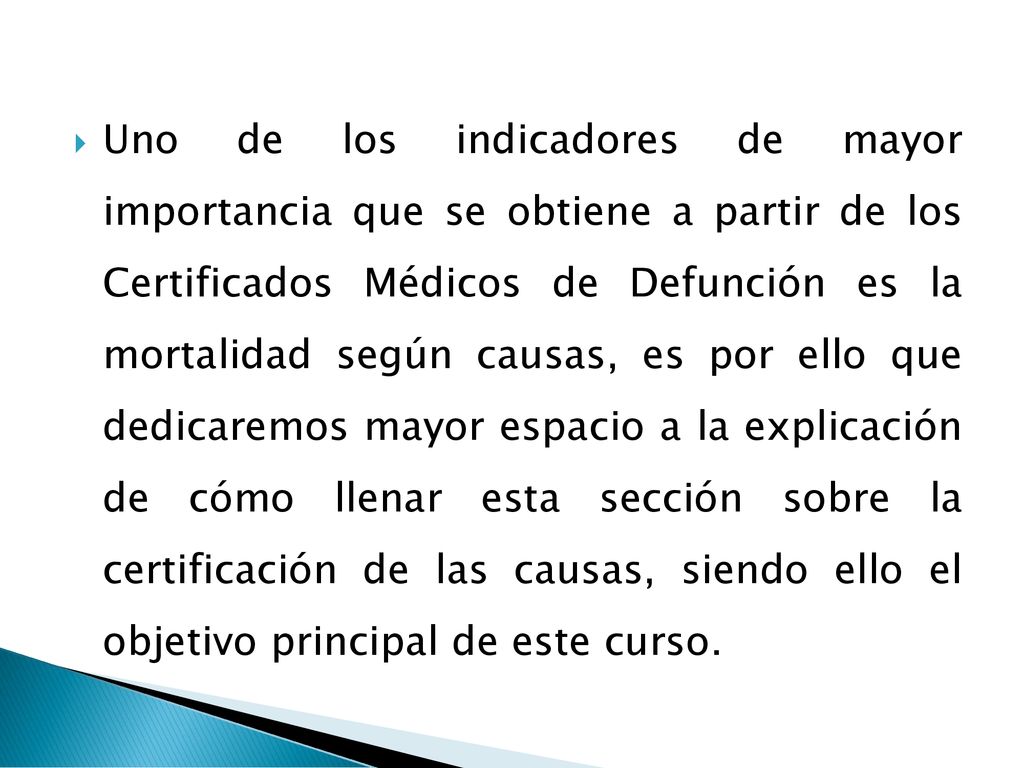 Uno de los indicadores de mayor importancia que se obtiene a partir de los Certificados Médicos de Defunción es la mortalidad según causas, es por ello que dedicaremos mayor espacio a la explicación de cómo llenar esta sección sobre la certificación de las causas, siendo ello el objetivo principal de este curso.