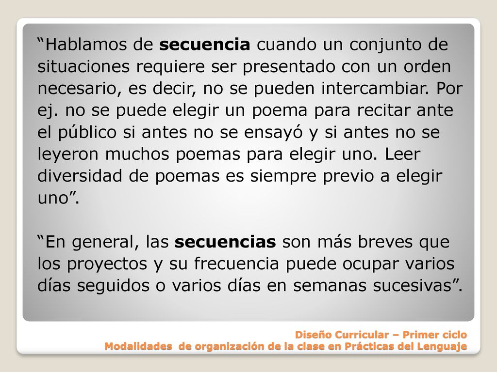 Hablamos de secuencia cuando un conjunto de situaciones requiere ser presentado con un orden necesario, es decir, no se pueden intercambiar. Por ej. no se puede elegir un poema para recitar ante el público si antes no se ensayó y si antes no se leyeron muchos poemas para elegir uno. Leer diversidad de poemas es siempre previo a elegir uno . En general, las secuencias son más breves que los proyectos y su frecuencia puede ocupar varios días seguidos o varios días en semanas sucesivas .