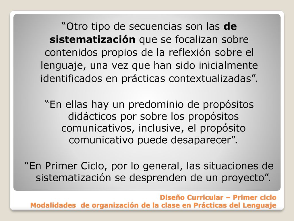 Otro tipo de secuencias son las de sistematización que se focalizan sobre contenidos propios de la reflexión sobre el lenguaje, una vez que han sido inicialmente identificados en prácticas contextualizadas . En ellas hay un predominio de propósitos didácticos por sobre los propósitos comunicativos, inclusive, el propósito comunicativo puede desaparecer . En Primer Ciclo, por lo general, las situaciones de sistematización se desprenden de un proyecto .