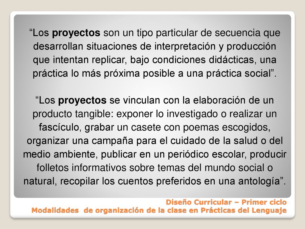 Los proyectos son un tipo particular de secuencia que desarrollan situaciones de interpretación y producción que intentan replicar, bajo condiciones didácticas, una práctica lo más próxima posible a una práctica social . Los proyectos se vinculan con la elaboración de un producto tangible: exponer lo investigado o realizar un fascículo, grabar un casete con poemas escogidos, organizar una campaña para el cuidado de la salud o del medio ambiente, publicar en un periódico escolar, producir folletos informativos sobre temas del mundo social o natural, recopilar los cuentos preferidos en una antología .